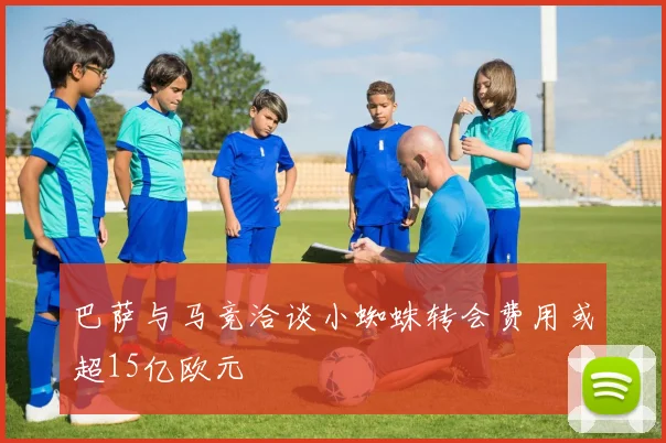 巴萨与马竞洽谈小蜘蛛转会费用或超15亿欧元