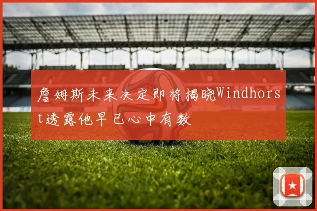 詹姆斯未来决定即将揭晓Windhorst透露他早已心中有数