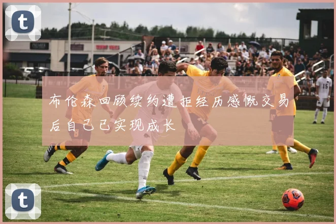 布伦森回顾续约遭拒经历感慨交易后自己已实现成长