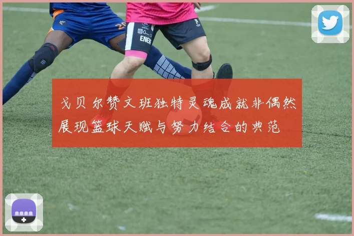 戈贝尔赞文班独特灵魂成就非偶然展现篮球天赋与努力结合的典范