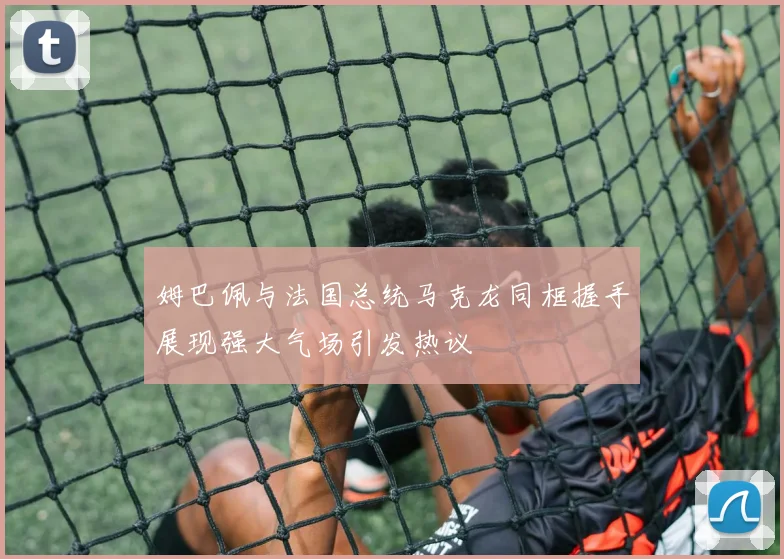 姆巴佩与法国总统马克龙同框握手展现强大气场引发热议