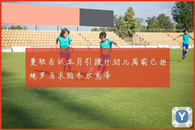 曼联否认本月引援计划几周前已拒绝罗马求购齐尔克泽
