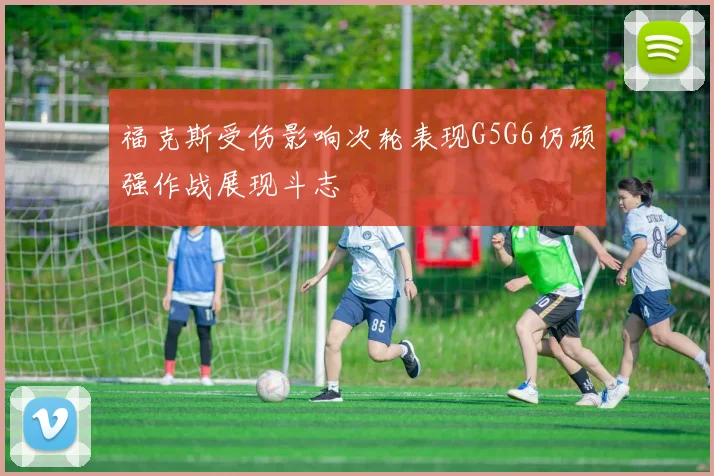 福克斯受伤影响次轮表现G5G6仍顽强作战展现斗志