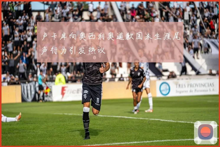 卢卡库向奥西利奥道歉国米生涯尾声行为引发热议