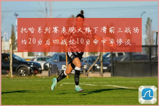 托哈系列赛表现大幅下滑前三战场均20分后四战仅10分命中率惨淡