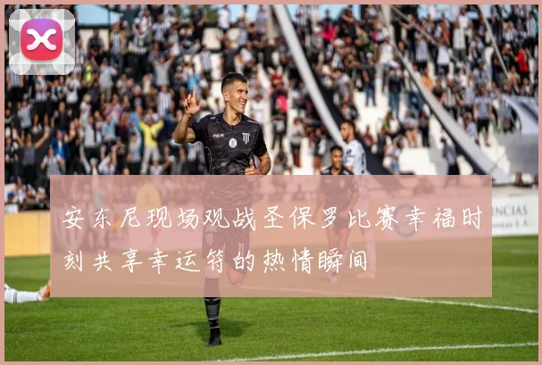 安东尼现场观战圣保罗比赛幸福时刻共享幸运符的热情瞬间