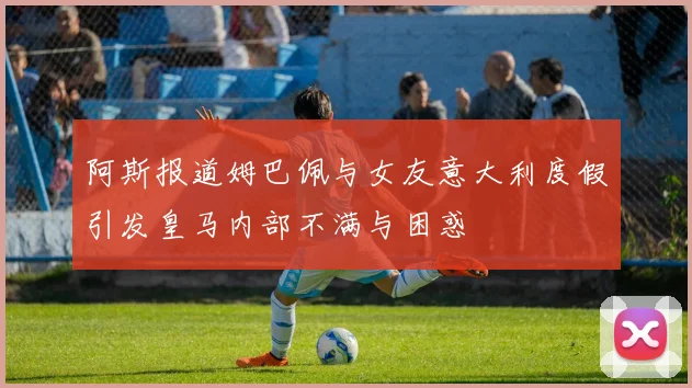 阿斯报道姆巴佩与女友意大利度假引发皇马内部不满与困惑