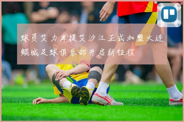 球员艾力库提艾沙江正式加盟大连鲲城足球俱乐部开启新征程
